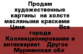 Продам художественные картины  на холсте масляными красками. › Цена ­ 8000-25000 - Все города Коллекционирование и антиквариат » Другое   . Мурманская обл.,Апатиты г.